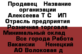 Продавец › Название организации ­ Алексеева Т.С., ИП › Отрасль предприятия ­ Розничная торговля › Минимальный оклад ­ 12 000 - Все города Работа » Вакансии   . Ненецкий АО,Волоковая д.